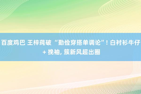 百度鸡巴 王梓莼破 “勤俭穿搭单调论”! 白衬衫牛仔 + 挽袖, 簇新风超出圈