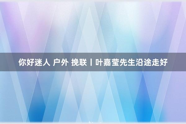 你好迷人 户外 挽联丨叶嘉莹先生沿途走好