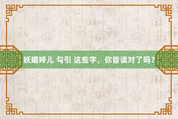 妖媚婷儿 勾引 这些字，你皆读对了吗？