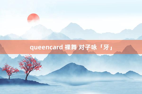 queencard 裸舞 对子咏「牙」