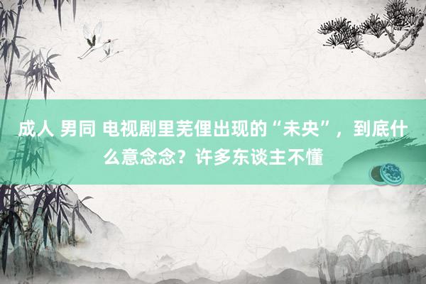 成人 男同 电视剧里芜俚出现的“未央”，到底什么意念念？许多东谈主不懂