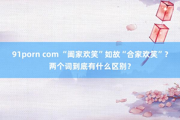 91porn com “阖家欢笑”如故“合家欢笑”？两个词到底有什么区别？