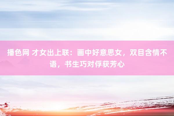 播色网 才女出上联：画中好意思女，双目含情不语，书生巧对俘获芳心