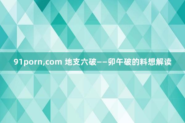 91porn,com 地支六破——卯午破的料想解读