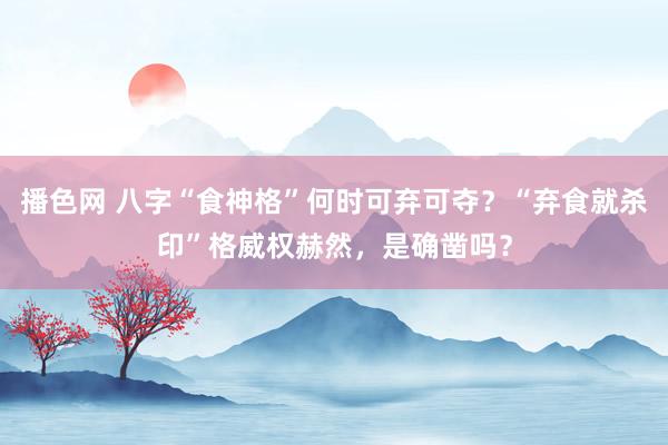 播色网 八字“食神格”何时可弃可夺？“弃食就杀印”格威权赫然，是确凿吗？