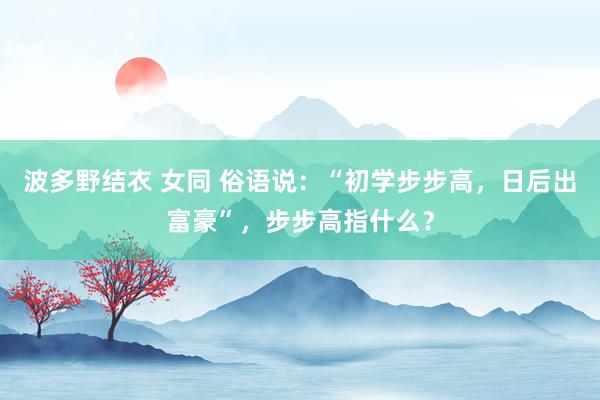 波多野结衣 女同 俗语说：“初学步步高，日后出富豪”，步步高指什么？