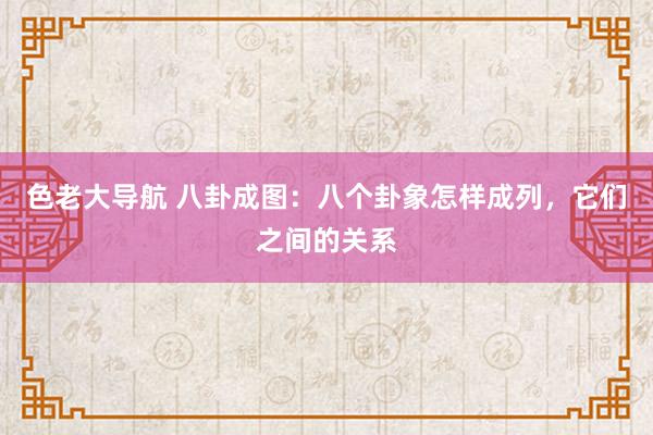 色老大导航 八卦成图：八个卦象怎样成列，它们之间的关系