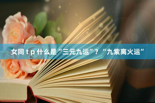 女同 t p 什么是“三元九运”？“九紫离火运”