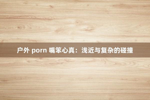 户外 porn 嘴笨心真：浅近与复杂的碰撞