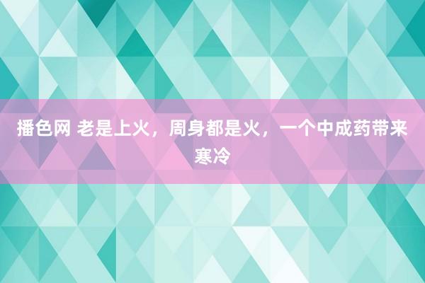 播色网 老是上火，周身都是火，一个中成药带来寒冷