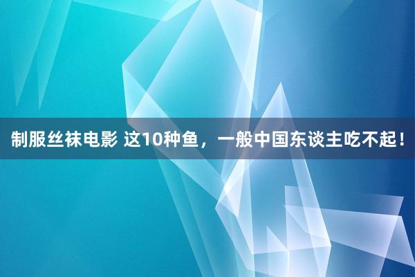 制服丝袜电影 这10种鱼，一般中国东谈主吃不起！