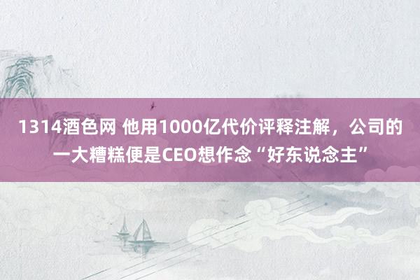 1314酒色网 他用1000亿代价评释注解，公司的一大糟糕便是CEO想作念“好东说念主”