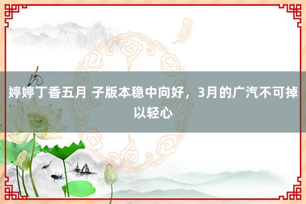 婷婷丁香五月 子版本稳中向好，3月的广汽不可掉以轻心