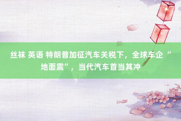 丝袜 英语 特朗普加征汽车关税下，全球车企 “地面震”，当代汽车首当其冲