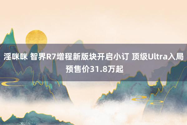 淫咪咪 智界R7增程新版块开启小订 顶级Ultra入局 预售价31.8万起