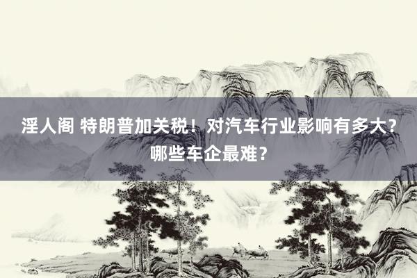 淫人阁 特朗普加关税！对汽车行业影响有多大？哪些车企最难？
