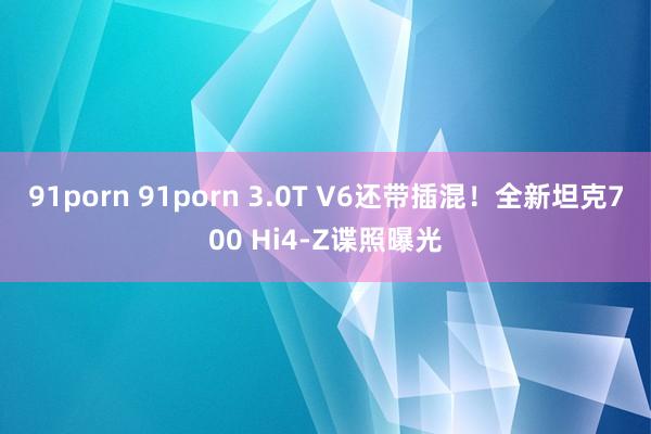 91porn 91porn 3.0T V6还带插混！全新坦克700 Hi4-Z谍照曝光