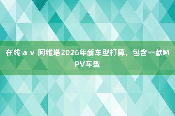 在线ａｖ 阿维塔2026年新车型打算，包含一款MPV车型