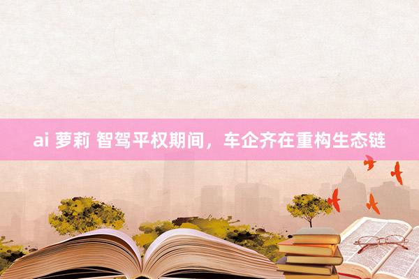 ai 萝莉 智驾平权期间，车企齐在重构生态链