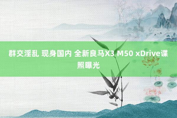 群交淫乱 现身国内 全新良马X3 M50 xDrive谍照曝光